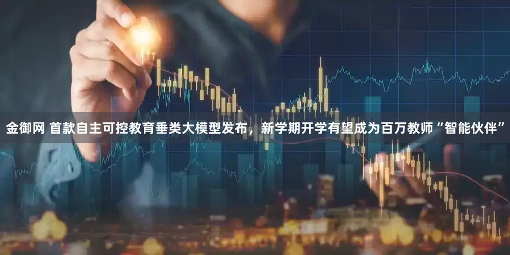 金御网 首款自主可控教育垂类大模型发布，新学期开学有望成为百万教师“智能伙伴”