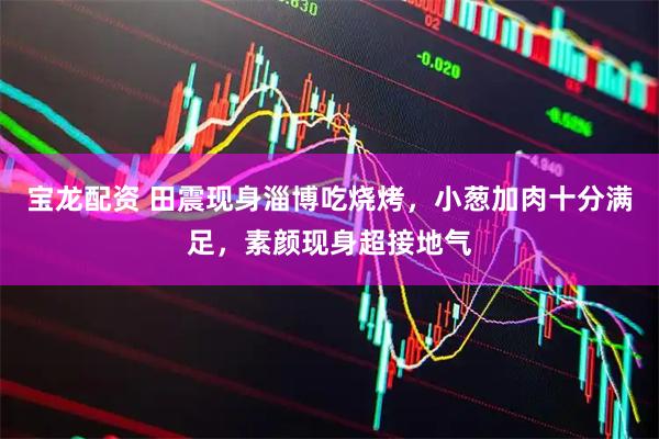 宝龙配资 田震现身淄博吃烧烤，小葱加肉十分满足，素颜现身超接地气