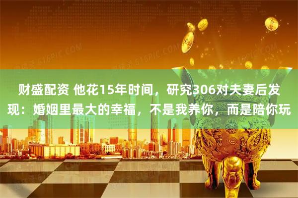 财盛配资 他花15年时间，研究306对夫妻后发现：婚姻里最大的幸福，不是我养你，而是陪你玩