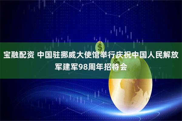 宝融配资 中国驻挪威大使馆举行庆祝中国人民解放军建军98周年招待会
