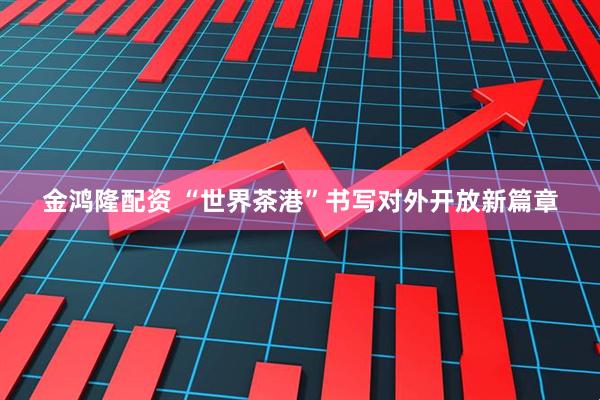 金鸿隆配资 “世界茶港”书写对外开放新篇章