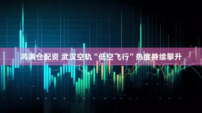 鸿满仓配资 武汉空轨“低空飞行”热度持续攀升