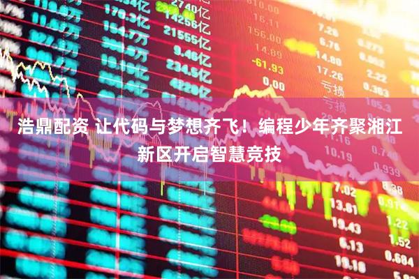 浩鼎配资 让代码与梦想齐飞！编程少年齐聚湘江新区开启智慧竞技