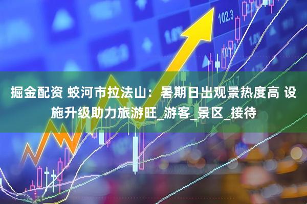 掘金配资 蛟河市拉法山：暑期日出观景热度高 设施升级助力旅游旺_游客_景区_接待