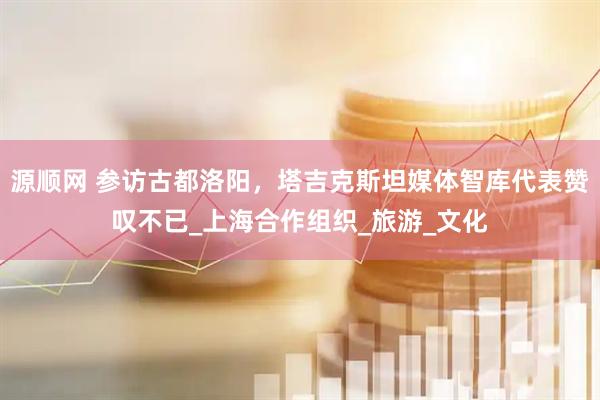 源顺网 参访古都洛阳，塔吉克斯坦媒体智库代表赞叹不已_上海合作组织_旅游_文化