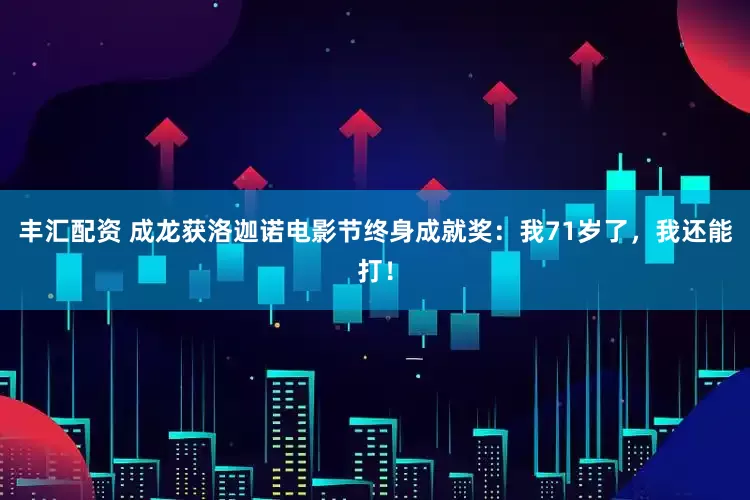 丰汇配资 成龙获洛迦诺电影节终身成就奖：我71岁了，我还能打！