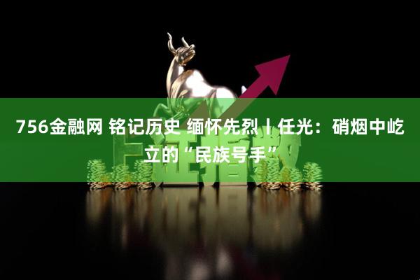 756金融网 铭记历史 缅怀先烈丨任光：硝烟中屹立的“民族号手”