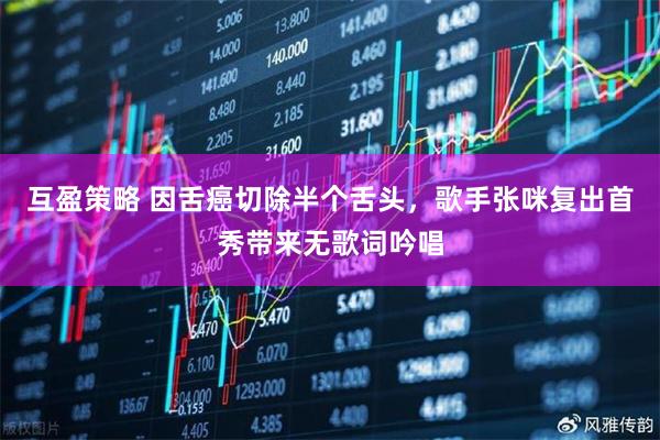 互盈策略 因舌癌切除半个舌头，歌手张咪复出首秀带来无歌词吟唱