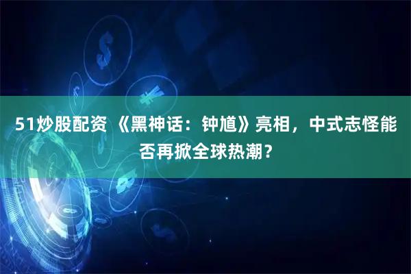 51炒股配资 《黑神话：钟馗》亮相，中式志怪能否再掀全球热潮？