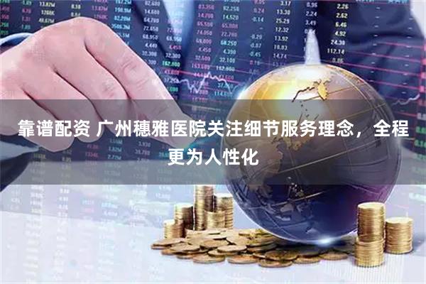 靠谱配资 广州穗雅医院关注细节服务理念，全程更为人性化