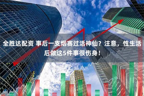 全胜达配资 事后一支烟赛过活神仙？注意，性生活后做这5件事很伤身！