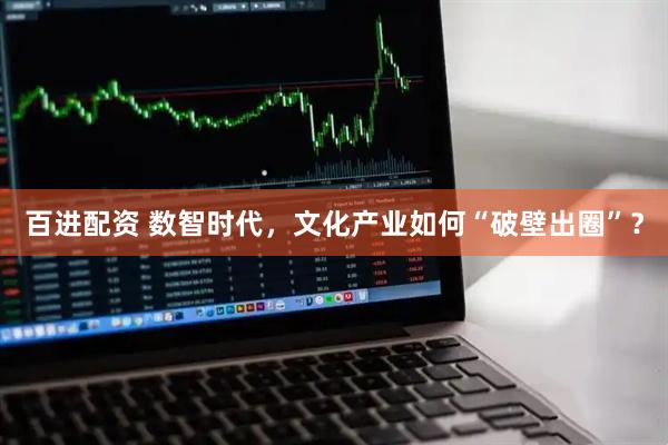 百进配资 数智时代，文化产业如何“破壁出圈”？