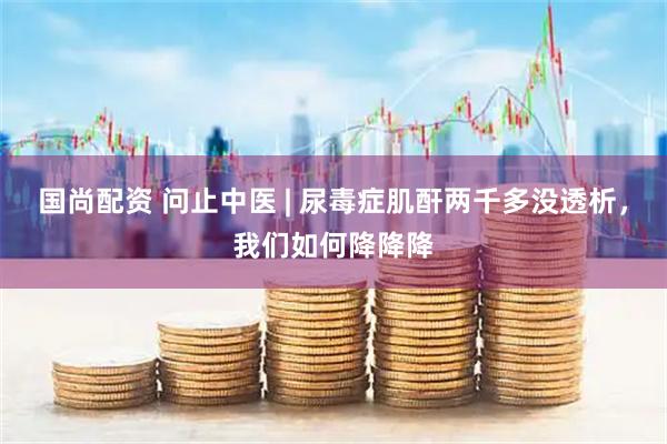 国尚配资 问止中医 | 尿毒症肌酐两千多没透析，我们如何降降降