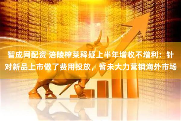 智成网配资 涪陵榨菜释疑上半年增收不增利：针对新品上市做了费用投放，暂未大力营销海外市场