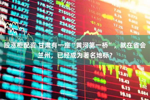 股涨柜配资 甘肃有一座“黄河第一桥”，就在省会兰州，已经成为著名地标？