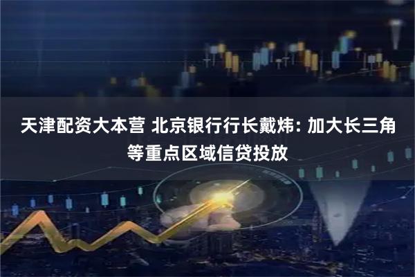 天津配资大本营 北京银行行长戴炜: 加大长三角等重点区域信贷投放