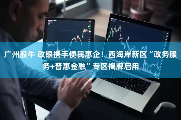 广州股牛 政银携手便民惠企！西海岸新区“政务服务+普惠金融”专区揭牌启用