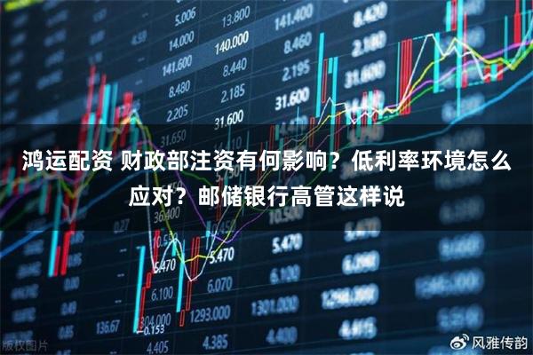 鸿运配资 财政部注资有何影响？低利率环境怎么应对？邮储银行高管这样说