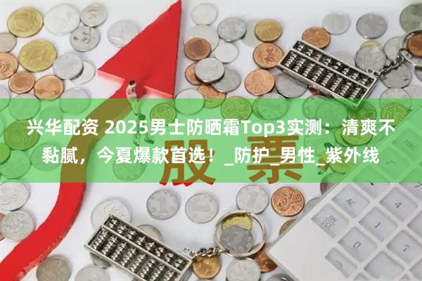 兴华配资 2025男士防晒霜Top3实测：清爽不黏腻，今夏爆款首选！_防护_男性_紫外线