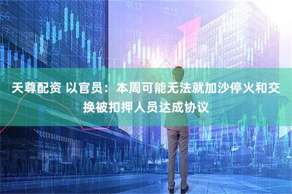 天尊配资 以官员：本周可能无法就加沙停火和交换被扣押人员达成协议