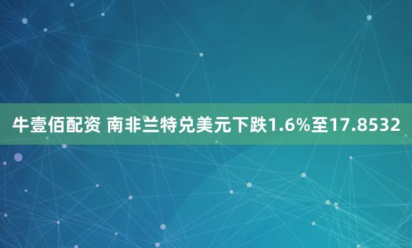 牛壹佰配资 南非兰特兑美元下跌1.6%至17.8532