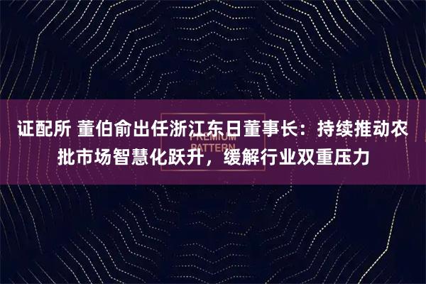 证配所 董伯俞出任浙江东日董事长：持续推动农批市场智慧化跃升，缓解行业双重压力