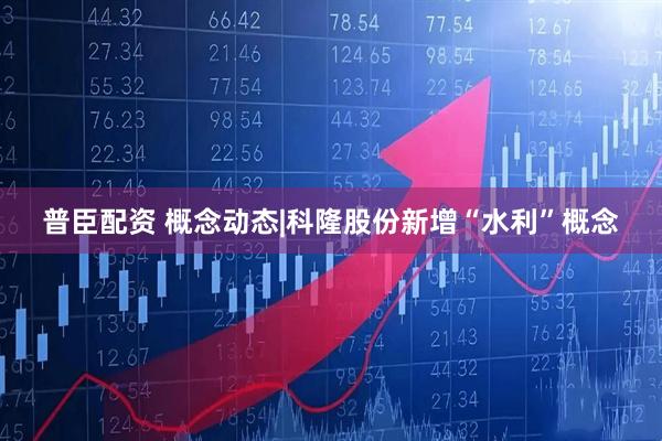 普臣配资 概念动态|科隆股份新增“水利”概念