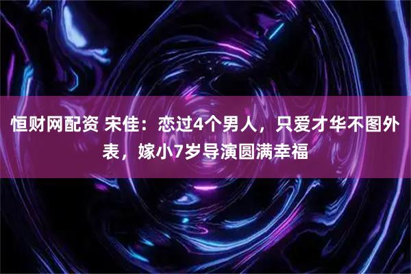 恒财网配资 宋佳：恋过4个男人，只爱才华不图外表，嫁小7岁导演圆满幸福