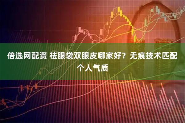 倍选网配资 祛眼袋双眼皮哪家好？无痕技术匹配个人气质