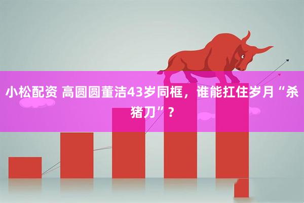 小松配资 高圆圆董洁43岁同框，谁能扛住岁月“杀猪刀”？