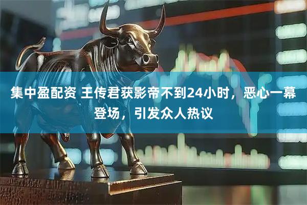 集中盈配资 王传君获影帝不到24小时，恶心一幕登场，引发众人热议