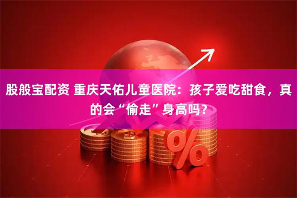 股般宝配资 重庆天佑儿童医院：孩子爱吃甜食，真的会“偷走”身高吗？