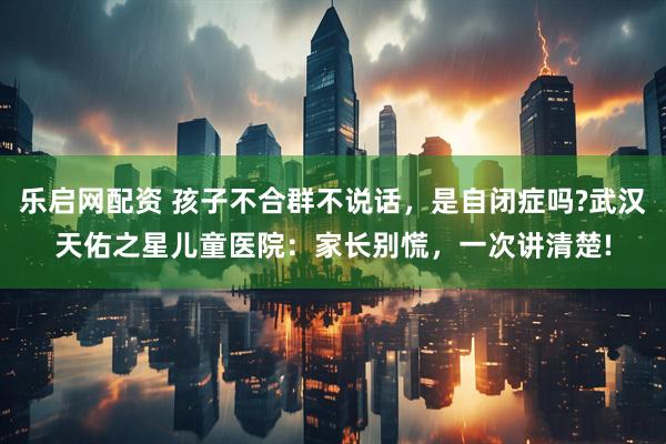 乐启网配资 孩子不合群不说话，是自闭症吗?武汉天佑之星儿童医院：家长别慌，一次讲清楚!