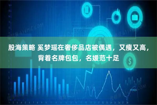 股海策略 奚梦瑶在奢侈品店被偶遇，又瘦又高，背着名牌包包，名媛范十足