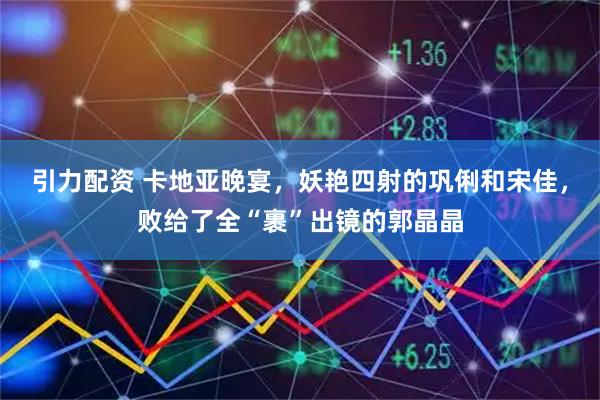 引力配资 卡地亚晚宴，妖艳四射的巩俐和宋佳，败给了全“裹”出镜的郭晶晶