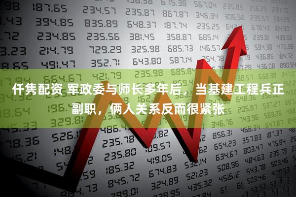 仟隽配资 军政委与师长多年后，当基建工程兵正副职，俩人关系反而很紧张